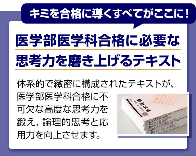 キミを合格に導くすべてがここに！ 医学部医学科合格に必要な思考力を磨き上げるテキスト 体系的で緻密に構成されたテキストが、医学部医学科合格に不可欠な高度な思考力を鍛え、論理的思考と応用力を向上させます。