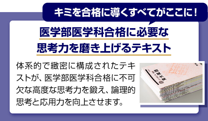 キミを合格に導くすべてがここに！ 医学部医学科合格に必要な思考力を磨き上げるテキスト 体系的で緻密に構成されたテキストが、医学部医学科合格に不可欠な高度な思考力を鍛え、論理的思考と応用力を向上させます。