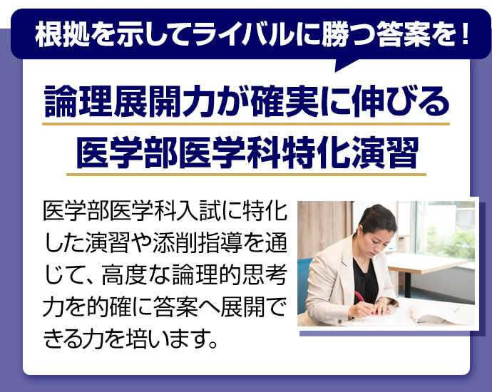 根拠を示してライバルに勝つ答案を！ 論理展開力が確実に伸びる医学部医学科特化演習 医学部医学科入試に特化した演習や添削指導を通じて、高度な論理的思考力を的確に答案へ展開できる力を培います。
