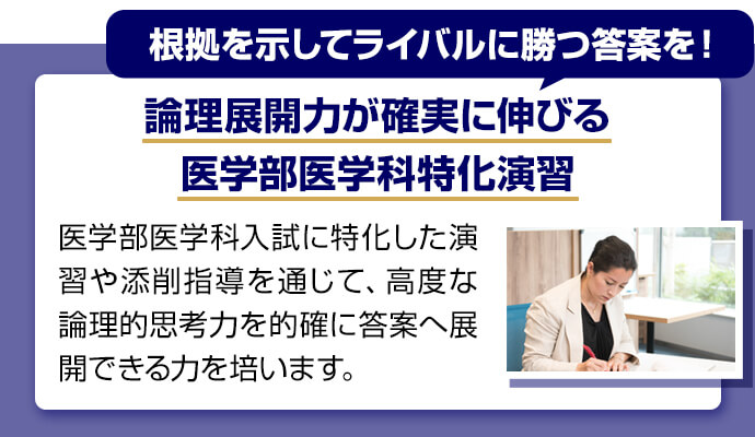 根拠を示してライバルに勝つ答案を！ 論理展開力が確実に伸びる医学部医学科特化演習 医学部医学科入試に特化した演習や添削指導を通じて、高度な論理的思考力を的確に答案へ展開できる力を培います。