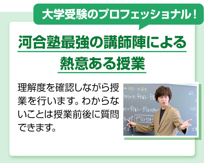 大学受験のプロフェッショナル！ 河合塾最強の講師陣による熱意ある授業 理解度を確認しながら授業を行います。わからないことは授業前後に質問できます。