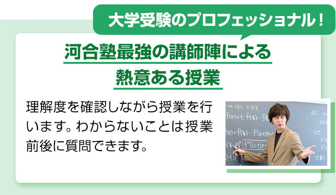 大学受験のプロフェッショナル！ 河合塾最強の講師陣による熱意ある授業 理解度を確認しながら授業を行います。わからないことは授業前後に質問できます。