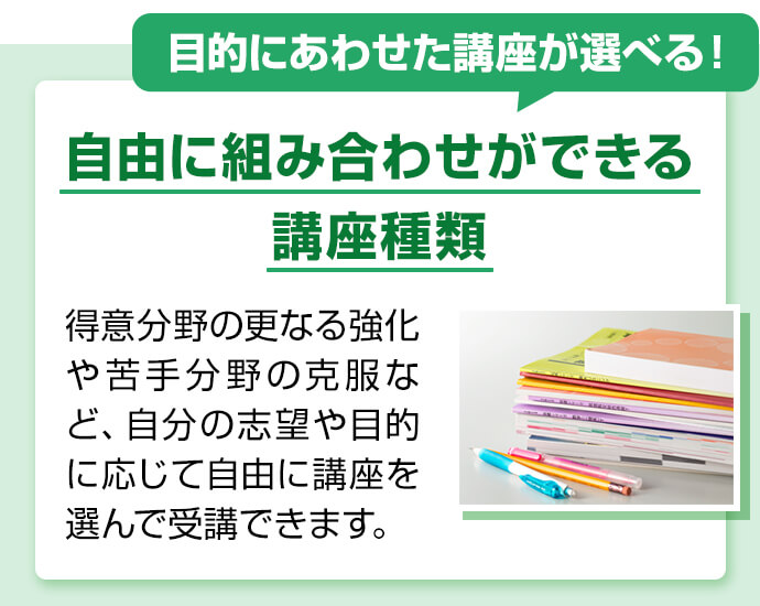 目的にあわせた講座が選べる！ 自由に組み合わせができる講座種類 得意分野の更なる強化や苦手分野の克服など、自分の志望や目的に応じて自由に講座を選んで受講できます。