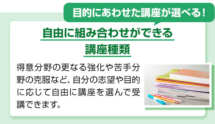 目的にあわせた講座が選べる！ 自由に組み合わせができる講座種類 得意分野の更なる強化や苦手分野の克服など、自分の志望や目的に応じて自由に講座を選んで受講できます。