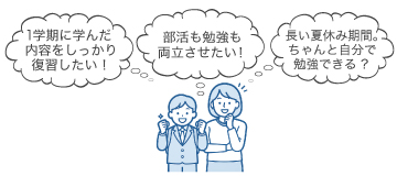 「1学期に学んだ内容をしっかり復習したい！」「部活も勉強も両立させたい！」「長い夏休み期間。ちゃんと自分で勉強できる？」