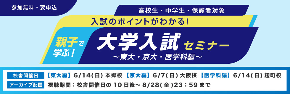 親子で学ぶ！大学入試セミナー～東大・京大・医学科編～ 入試のポイントがわかる！ 高校生・中学生・保護者対象 参加無料・要申込 校舎開催日【東大編】6月14日（日）本郷校【京大編】6月7日（日）大阪校【医学科編】6月14日（日）麹町校 アーカイブ配信 視聴期間：校舎開催日の10日後～8月28日（金）23：59まで