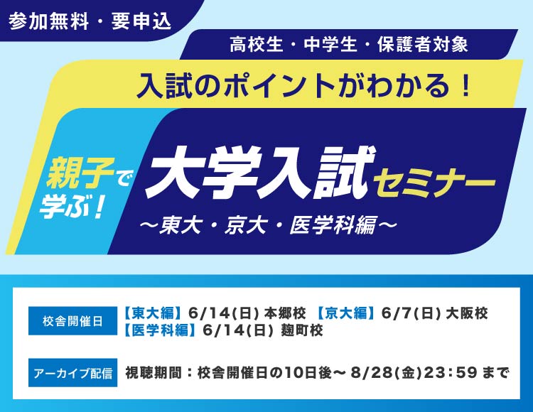 親子で学ぶ！大学入試セミナー～東大・京大・医学科編～ 入試のポイントがわかる！ 高校生・中学生・保護者対象 参加無料・要申込 校舎開催日【東大編】6月14日（日）本郷校【京大編】6月7日（日）大阪校【医学科編】6月14日（日）麹町校 アーカイブ配信 視聴期間：校舎開催日の10日後～8月28日（金）23：59まで