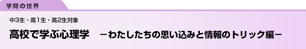 高校で学ぶ心理学　－わたしたちの思い込みと情報のトリック編－　中3生・高1生・高2生対象