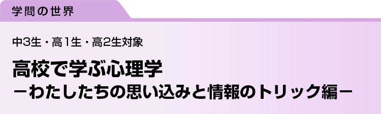高校で学ぶ心理学　－わたしたちの思い込みと情報のトリック編－　中3生・高1生・高2生対象
