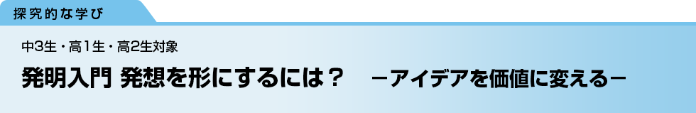 発明入門 発想を形にするには？　－アイデアを価値に変える－　中3生・高1生・高2生対象