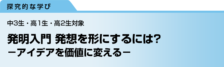 発明入門 発想を形にするには？　－アイデアを価値に変える－　中3生・高1生・高2生対象