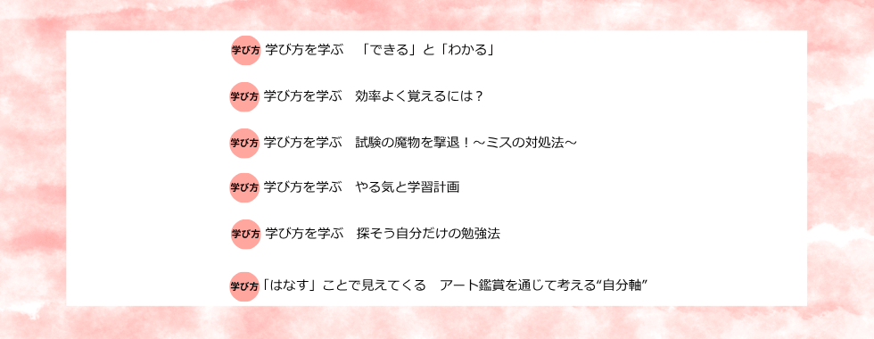 学び方を学ぶ 「できる」と「わかる」 学び方を学ぶ 効率よく覚えるには？ 学び方を学ぶ 試験の魔物を撃退！〜ミスの対処法〜 学び方を学ぶ やる気と学習計画 学び方を学ぶ 探そう自分だけの勉強法 「はなす」ことで見えてくる アート鑑賞を通じて考える”自分軸”