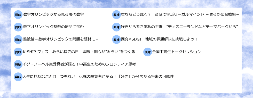 数学オリンピックから見る現代数学 君ならどう裁く？昔話で学ぶリーガルマインドーさるかに合戦編ー 数学オリンピック整数の難問に挑む 好きから考える私の将来”ディスニーランドなどテーマパークから” 整数論ー数学オリンピックの問題を題材にー 探究×SDGs 地域の課題解決に挑戦しよう！ K-SHIPフェス みらい探究の日 興味・関心が”みらい”をつくる 全国中高生トークセッション イグ・ノーベル賞受賞者が語る！中高生のためのフロンティア思考 人生に無駄なことは一つもない 伝説の編集者が語る！「好き」から広がる将来の可能性