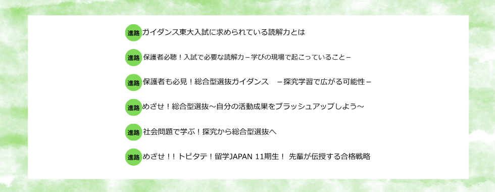ガイダンス東大入試に求められている読解力とは 保護者必聴！入試で必要な読解力ー学びの現場で起こっていることー 保護者も必見！総合型選抜ガイダンスー探究学習で広がる可能性ー めざせ！総合型選抜〜自分の活動成果をブラッシュアップしよう〜 社会問題で学ぶ！探究から総合型選抜へ めざせ！トビタテ！留学JAPAN11期生！先輩が伝授する合格戦略