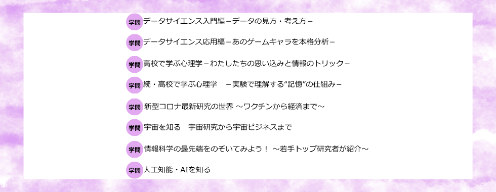 データサイエンス入門編ーデータの見方・考え方ー データサイエンス応用編ーあのゲームキャラを本格分析ー 高校で学ぶ心理学ーわたしたちの思い込みと情報のトリックー 続・高校で学ぶ心理学ー実験で理解する”記憶”の仕組みー 新型コロナ最新研究の世界〜ワクチンから経済まで〜 宇宙を知る 宇宙研究から宇宙ビジネスまで 情報科学の最先端をのぞいてみよう！〜若手トップ研究者が紹介〜 人工知能・AIを知る