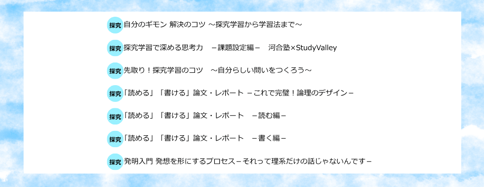 自分のギモン解決のコツ〜探究学習から学習法まで〜 探究学習で深める思考力ー課題設定編ー河合塾×StudyValley 先取り！探究学習のコツ〜自分らしい問いをつくろう〜 「読める」「書ける」論文・レポートーこれで完璧！論理のデザインー 「読める」「書ける」論文・レポートー読む編ー 「読める」「書ける」論文・レポートー書く編ー 発明入門 発想を形にするプロセスーそれって理系だけの話じゃないんですー
