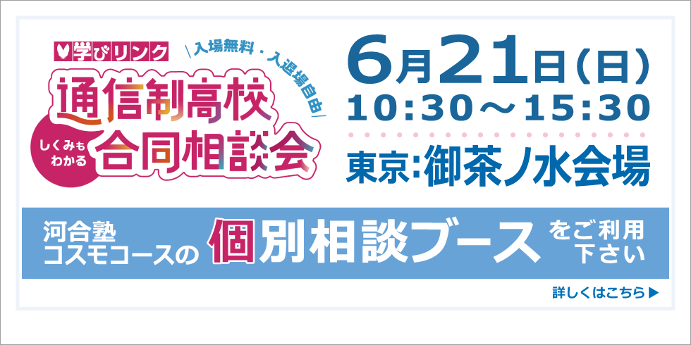 学びリンク 通信制高校 合同相談会 ６月２１日（日）10:30～15:30 東京：御茶ノ水会場 河合塾コスモコースの個別相談ブースをご利用下さい 詳しくはこちら