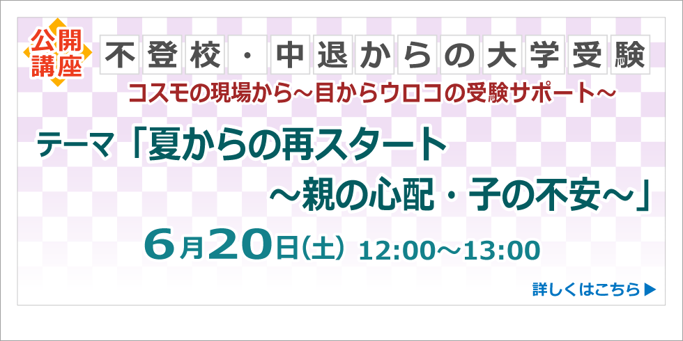 公開講座 不登校・中退からの大学受験 コスモの現場から～目からウロコの受験サポート～ テーマ「夏からの再スタート～親の心配・子の不安～」 ６月２０日（土）12:00～13:00 詳しくはこちら