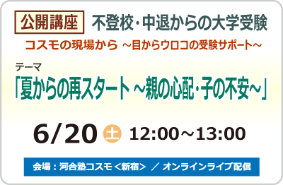 公開講座 不登校・中退からの大学受験 コスモの現場から ～目からウロコの受験サポート～ テーマ「夏からの再スタート ～親の心配・子の不安～」6/20 (土) 12:00～13:00 場所：河合塾コスモ＜新宿＞／オンラインライブ配信