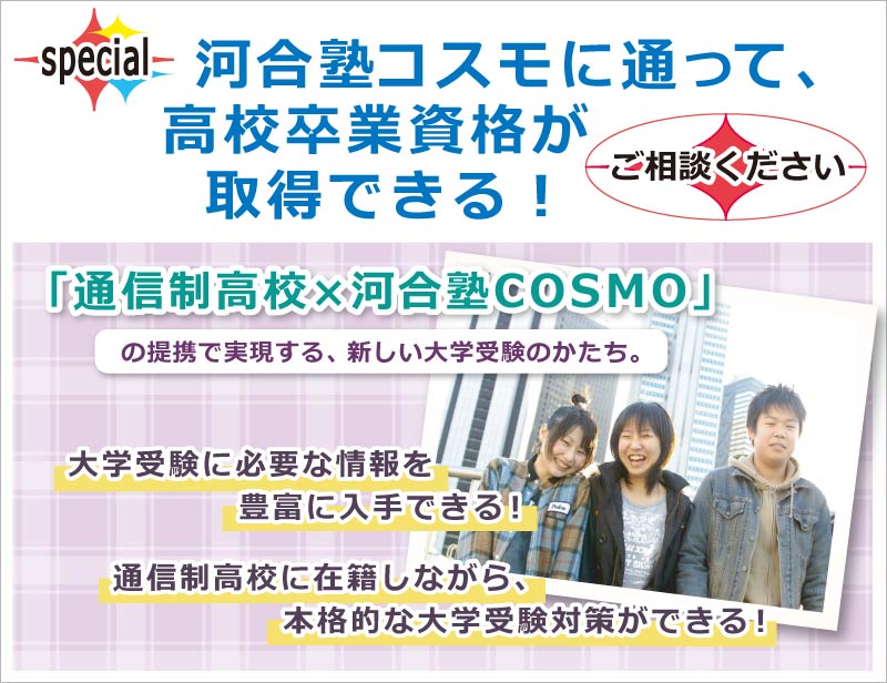 河合塾コスモに通って、高校卒業資格が取得できる！ ご相談ください　「通信制高校×河合塾COSMO」の提携で実現する、新しい大学受験のかたち。　大学受験に必要な情報を豊富に入手できる！　通信制高校に在籍しながら、本格的な大学受験対策ができる！