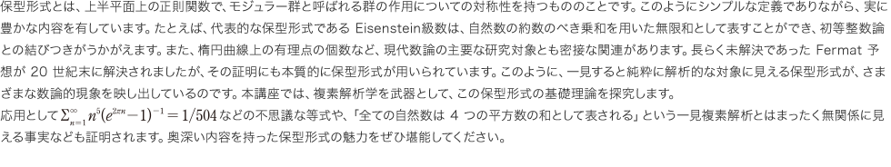 保型形式とは、上半平面上の正則関数で、モジュラー群と呼ばれる群の作用についての対称性を持つもののことです。このようにシンプルな定義でありながら、実に豊かな内容を有しています。たとえば、代表的な保型形式であるEisenstein級数は、自然数の約数のべき乗和を用いた無限和として表すことができ、初等整数論との結びつきがうかがえます。また、楕円曲線上の有理点の個数など、現代数論の主要な研究対象とも密接な関連があります。長らく未解決であったFermat予想が20世紀末に解決されましたが、その証明にも本質的に保型形式が用いられています。このように、一見すると純粋に解析的な対象に見える保型形式が、さまざまな数論的現象を映し出しているのです。本講座では、複素解析学を武器として、この保型形式の基礎理論を探究します。応用としてR3n=1n5(e2rn-1)-1 = 1/504 などの不思議な等式や、「全ての自然数は4つの平方数の和として表される」という一見複素解析とはまったく無関係に見える事実なども証明されます。奥深い内容を持った保型形式の魅力をぜひ堪能してください。