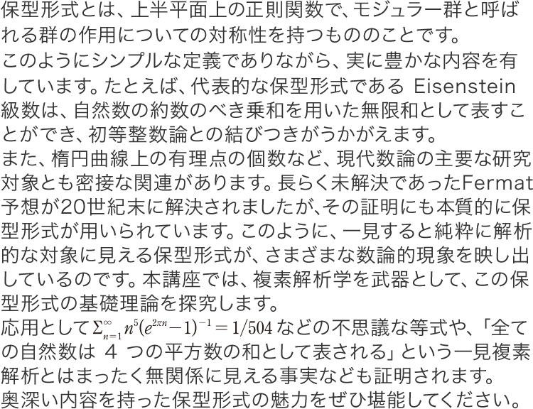 保型形式とは、上半平面上の正則関数で、モジュラー群と呼ばれる群の作用についての対称性を持つもののことです。このようにシンプルな定義でありながら、実に豊かな内容を有しています。たとえば、代表的な保型形式であるEisenstein級数は、自然数の約数のべき乗和を用いた無限和として表すことができ、初等整数論との結びつきがうかがえます。また、楕円曲線上の有理点の個数など、現代数論の主要な研究対象とも密接な関連があります。長らく未解決であったFermat予想が20世紀末に解決されましたが、その証明にも本質的に保型形式が用いられています。このように、一見すると純粋に解析的な対象に見える保型形式が、さまざまな数論的現象を映し出しているのです。本講座では、複素解析学を武器として、この保型形式の基礎理論を探究します。応用としてR3n=1n5(e2rn-1)-1 = 1/504 などの不思議な等式や、「全ての自然数は4つの平方数の和として表される」という一見複素解析とはまったく無関係に見える事実なども証明されます。奥深い内容を持った保型形式の魅力をぜひ堪能してください。