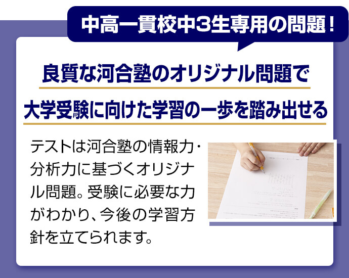 中高一貫校中3生専用の問題！ 良質な河合塾のオリジナル問題で大学受験に向けた学習の一歩を踏み出せる テストは河合塾の情報力・分析力に基づくオリジナル問題。受験に必要な力がわかり、今後の学習方針を立てられます。