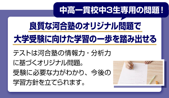 中高一貫校中3生専用の問題！ 良質な河合塾のオリジナル問題で大学受験に向けた学習の一歩を踏み出せる テストは河合塾の情報力・分析力に基づくオリジナル問題。受験に必要な力がわかり、今後の学習方針を立てられます。