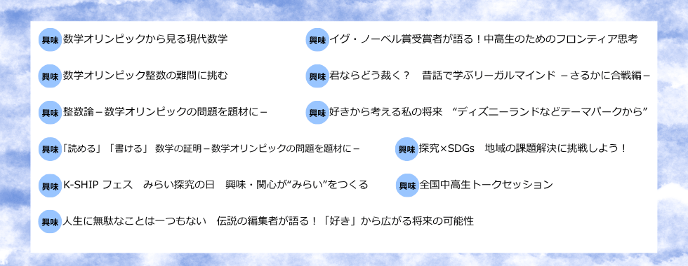 数学オリンピックから見る現代数学 イグ・ノーベル賞受賞者が語る！中高生のためのフロンティア思考 数学オリンピック整数の難問に挑む 君ならどう裁く？昔話で学ぶリーガルマインドーさるかに合戦編ー 整数論ー数学オリンピックの問題を題材にー 好きから考える私の将来”ディスニーランドなどテーマパークから” 「読める」「書ける」数学の証明ー数学オリンピックの問題を題材にー 探究×SDGs 地域の課題解決に挑戦しよう！ K-SHIPフェス みらい探究の日 興味・関心が”みらい”をつくる 全国中高生トークセッション 人生に無駄なことは一つもない 伝説の編集者が語る！「好き」から広がる将来の可能性
