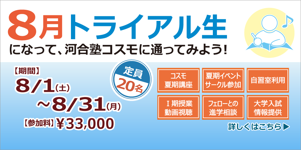 ８月トライアル生になって、河合塾コスモに通ってみよう！ 【期間】8/1(土)～8/31(月) 【参加料】￥33,000 定員20名 詳しくはこちら