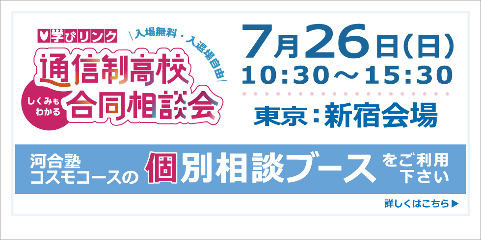 通信制高校 合同相談会（東京・新宿会場）【日時】2026年7月26日(日) 10:30～15:30 河合塾コスモコースの個別相談ブースをご利用ください 詳しくはこちら