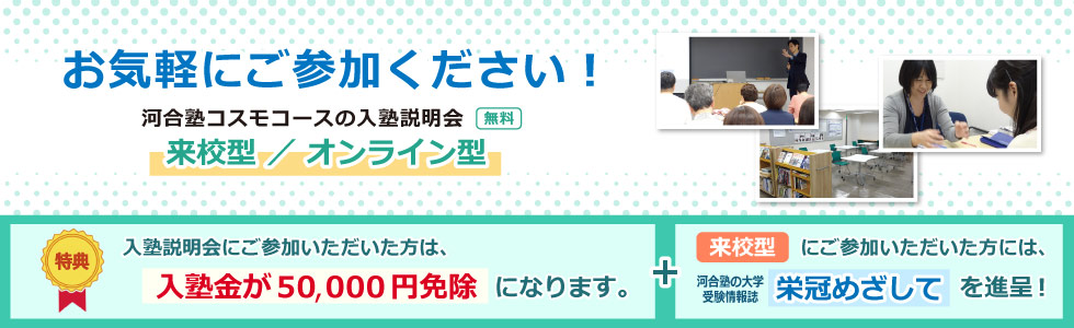 お気軽にご参加ください！ 河合塾コスモコースの入塾説明会 来校型 ／ オンライン型 無料 入塾説明会にご参加いただいた方は、入塾金が５０，０００円免除になります。 来校型にご参加いただいた方には、河合塾の大学受験情報誌「栄冠めざして」を進呈！