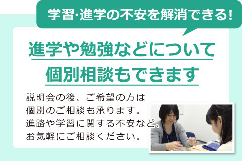 学習・進学の不安を解消できる！進学や勉強などについて 個別相談もできます　説明会の後、ご希望の方は 個別のご相談も承ります。 進路や学習に関する不安など、 お気軽にご相談ください。