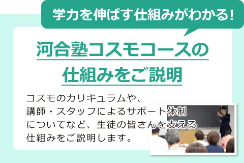学力を伸ばす仕組みがわかる！河合塾コスモコースの 仕組みをご説明　コスモのカリキュラムや、 講師・スタッフによるサポート体制 についてなど、生徒の皆さんを支える 仕組みをご説明します。