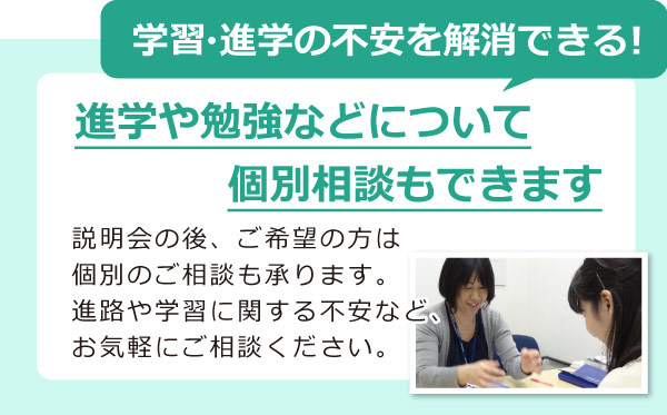 学習・進学の不安を解消できる！進学や勉強などについて 個別相談もできます　説明会の後、ご希望の方は 個別のご相談も承ります。 進路や学習に関する不安など、 お気軽にご相談ください。