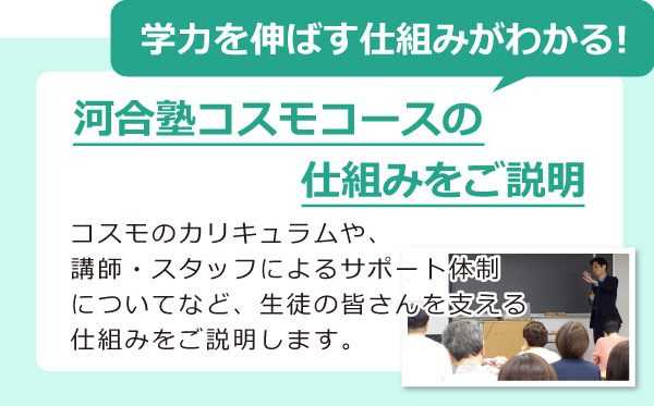 学力を伸ばす仕組みがわかる！河合塾コスモコースの 仕組みをご説明　コスモのカリキュラムや、 講師・スタッフによるサポート体制 についてなど、生徒の皆さんを支える 仕組みをご説明します。