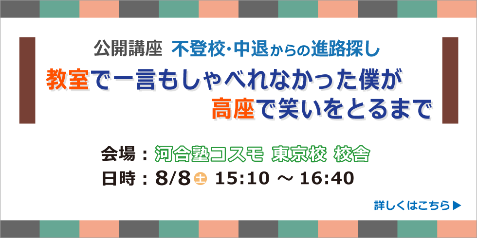 公開講座 不登校・中退からの進路探し 教室で一言もしゃべれなかった僕が高座で笑いをとるまで 会場：河合塾コスモ 東京校 校舎 日時：８/８(土) 15:10 ～16:40 詳しくはこちら