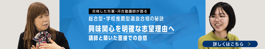 合格した先輩・河合塾講師が語る 総合型・学校推薦型選抜の秘訣 興味関心を明確な志望理由へ 講師と築いた面接での自信 詳しくはこちら