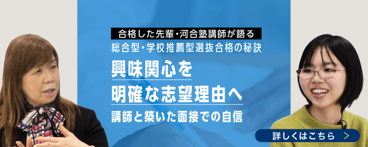 合格した先輩・河合塾講師が語る 総合型・学校推薦型選抜の秘訣 興味関心を明確な志望理由へ 講師と築いた面接での自信 詳しくはこちら