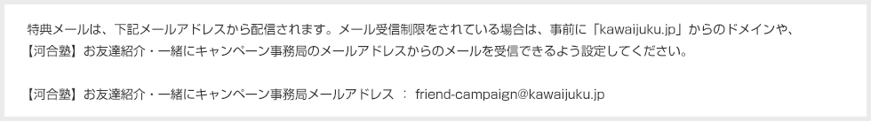特典メールは、下記メールアドレスから配信されます。メール受信制限をされている場合は、事前に「kawaijuku.jp」からのドメインや、【河合塾】お友達紹介・一緒にキャンペーン事務局のメールアドレスからのメールを受信できるよう設定してください。