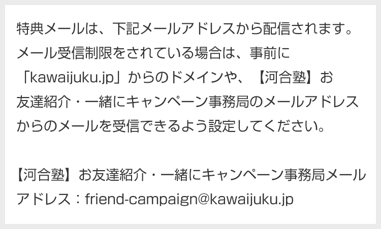 特典メールは、下記メールアドレスから配信されます。メール受信制限をされている場合は、事前に「kawaijuku.jp」からのドメインや、【河合塾】お友達紹介・一緒にキャンペーン事務局のメールアドレスからのメールを受信できるよう設定してください。