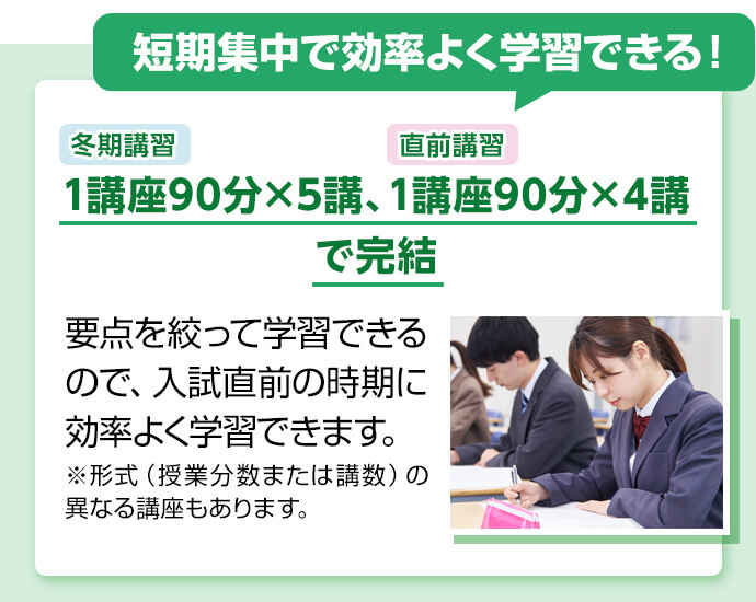 短期集中で効率よく学習できる！  冬期講習1講座90分×5講、直前講習1講座90分×4講で完結 要点を絞って学習できるので、入試直前の時期に効率よく学習できます。 ※形式（授業分数または講数）の異なる講座もあります。