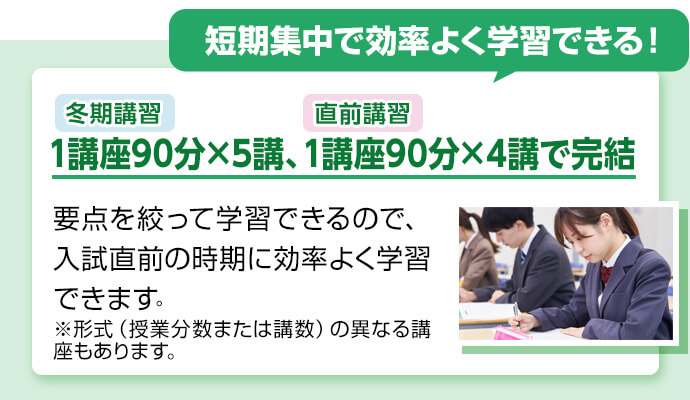 短期集中で効率よく学習できる！  冬期講習1講座90分×5講、直前講習1講座90分×4講で完結 要点を絞って学習できるので、入試直前の時期に効率よく学習できます。 ※形式（授業分数または講数）の異なる講座もあります。