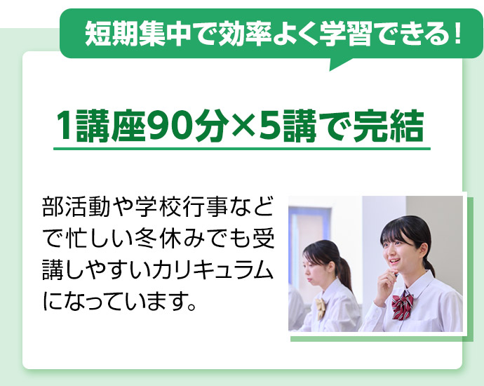 短期集中で効率よく学習できる！ 1講座90分×5講で完結 部活動や学校行事などで忙しい冬休みでも受講しやすいカリキュラムになっています。