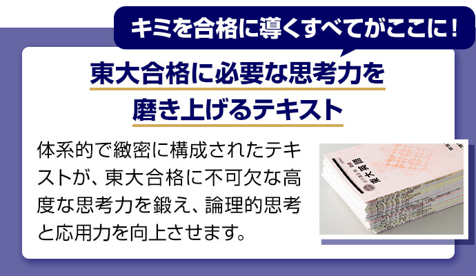 キミを合格に導くすべてがここに！ 東大合格に必要な思考力を磨き上げるテキスト 体系的で緻密に構成されたテキストが、東大合格に不可欠な高度な思考力を鍛え、論理的思考と応用力を向上させます。
