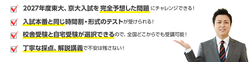 2027年度東大、京大入試を完全予想した問題にチャレンジできる！　入試本番と同じ時間割・形式のテストが受けられる！　校舎受験と自宅受験が選択できるので、全国どこからでも受講可能！　丁寧な採点、解説講義で不安は残さない！