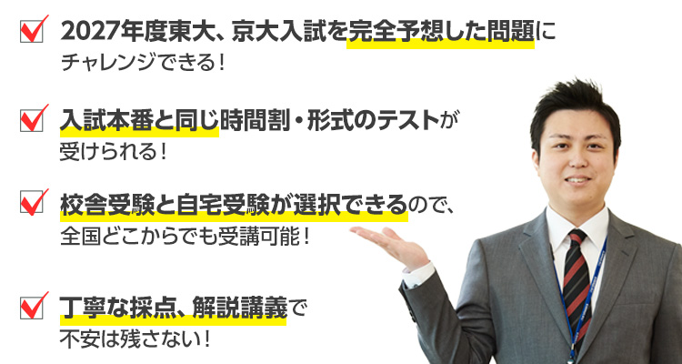 2027年度東大、京大入試を完全予想した問題にチャレンジできる！　入試本番と同じ時間割・形式のテストが受けられる！　校舎受験と自宅受験が選択できるので、全国どこからでも受講可能！　丁寧な採点、解説講義で不安は残さない！
