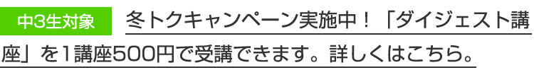 中3生対象　冬トクキャンペーン実施中！「ダイジェスト講座」を1講座500円で受講できます。詳しくはこちら。