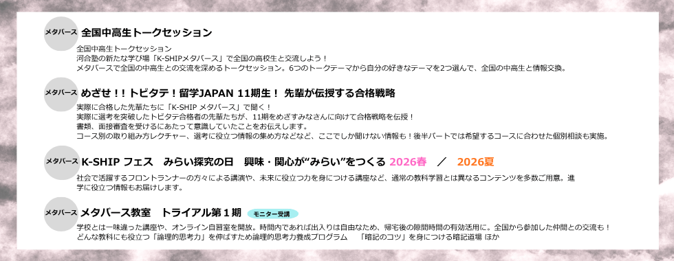 全国中高生トークセッション　めざせ！! トビタテ！留学JAPAN 11期生！ 先輩が伝授する合格戦略　K-SHIP フェス みらい探究の日 興味・関心が“みらい”をつくる2026春／2026夏 メタバース教室 トライアル第1期（モニター受講）