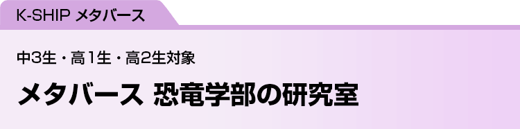 K-SHIP メタバース　メタバース 恐竜学部の研究室　中3生・高1生・高2生対象